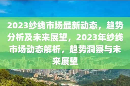 2023纱线市场最新动态，趋势分析及未来展望，2023年纱线市场动态解析，趋势洞察与未来展望