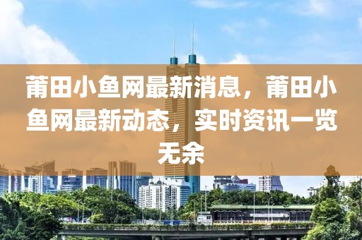 莆田小鱼网最新消息，莆田小鱼网最新动态，实时资讯一览无余