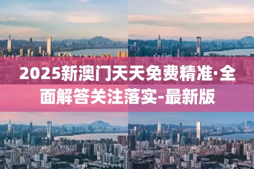 2025新澳门天天免费精准·全面解答关注落实-最新版