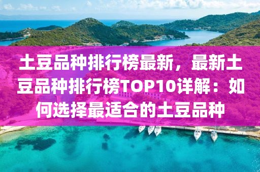 土豆品种排行榜最新，最新土豆品种排行榜TOP10详解：如何选择最适合的土豆品种