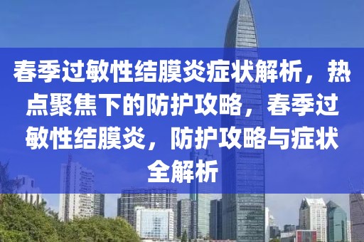 春季过敏性结膜炎症状解析，热点聚焦下的防护攻略，春季过敏性结膜炎，防护攻略与症状全解析