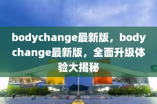 bodychange最新版，bodychange最新版，全面升级体验大揭秘