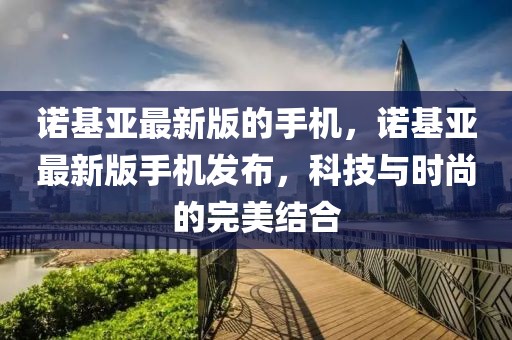 诺基亚最新版的手机，诺基亚最新版手机发布，科技与时尚的完美结合