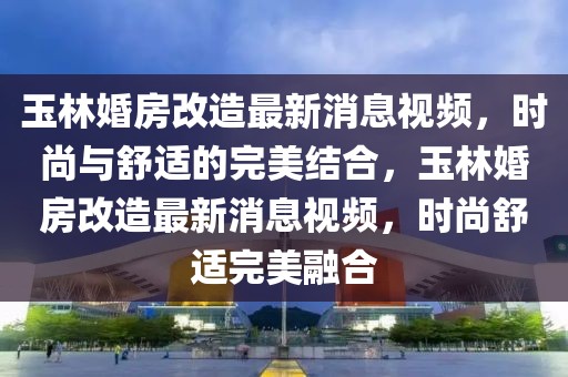 玉林婚房改造最新消息视频，时尚与舒适的完美结合，玉林婚房改造最新消息视频，时尚舒适完美融合