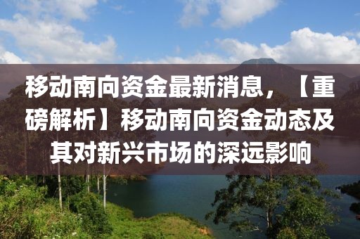 移动南向资金最新消息，【重磅解析】移动南向资金动态及其对新兴市场的深远影响