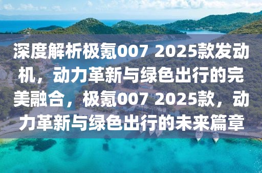 深度解析极氪007 2025款发动机，动力革新与绿色出行的完美融合，极氪007 2025款，动力革新与绿色出行的未来篇章