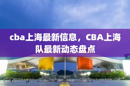 cba上海最新信息，CBA上海队最新动态盘点