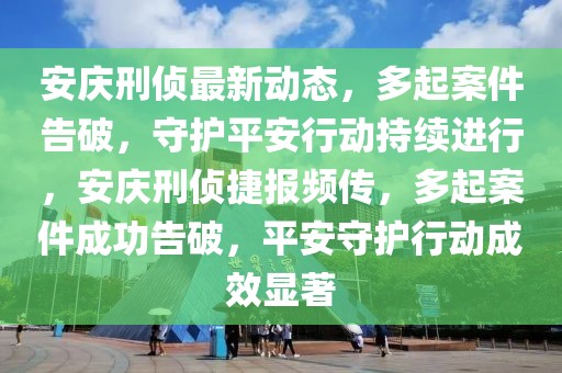 安庆刑侦最新动态，多起案件告破，守护平安行动持续进行，安庆刑侦捷报频传，多起案件成功告破，平安守护行动成效显著