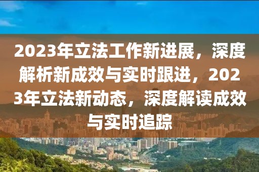 2023年立法工作新进展，深度解析新成效与实时跟进，2023年立法新动态，深度解读成效与实时追踪