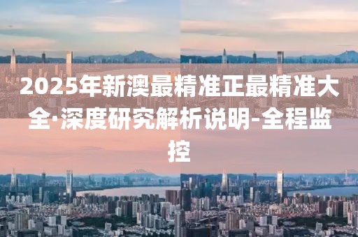 2025年新澳最精准正最精准大全·深度研究解析说明-全程监控