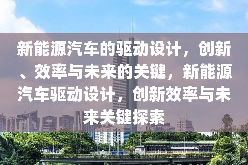 新能源汽车的驱动设计，创新、效率与未来的关键，新能源汽车驱动设计，创新效率与未来关键探索