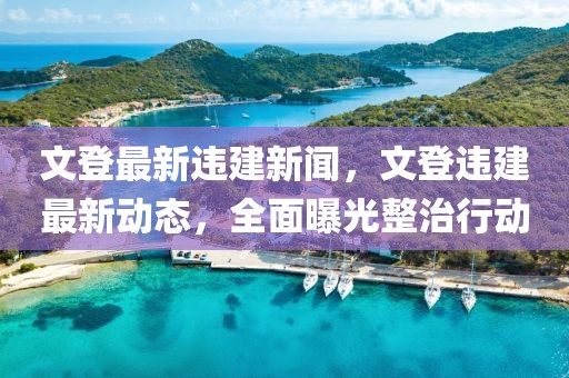 文登最新违建新闻，文登违建最新动态，全面曝光整治行动