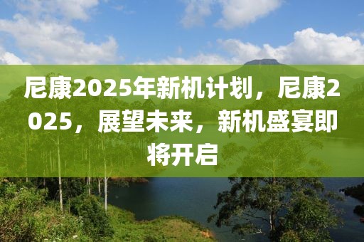 尼康2025年新机计划，尼康2025，展望未来，新机盛宴即将开启