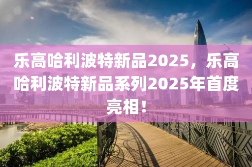 乐高哈利波特新品2025，乐高哈利波特新品系列2025年首度亮相！