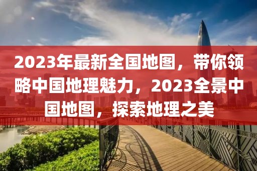 2023年最新全国地图，带你领略中国地理魅力，2023全景中国地图，探索地理之美