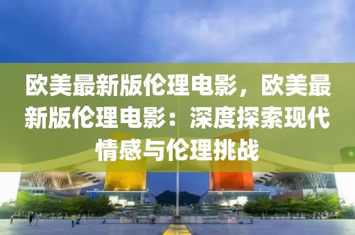 欧美最新版伦理电影，欧美最新版伦理电影：深度探索现代情感与伦理挑战