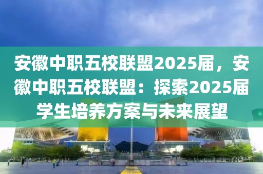 安徽中职五校联盟2025届，安徽中职五校联盟：探索2025届学生培养方案与未来展望