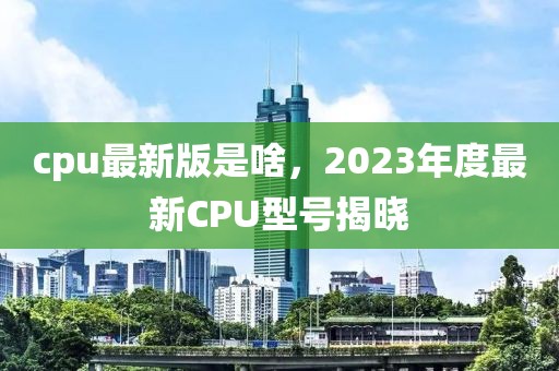 cpu最新版是啥，2023年度最新CPU型号揭晓