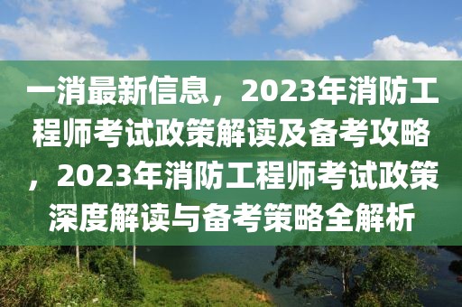 一消最新信息，2023年消防工程师考试政策解读及备考攻略，2023年消防工程师考试政策深度解读与备考策略全解析