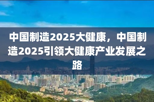 中国制造2025大健康，中国制造2025引领大健康产业发展之路