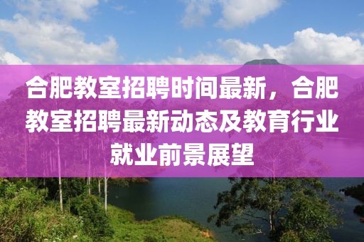 合肥教室招聘时间最新，合肥教室招聘最新动态及教育行业就业前景展望