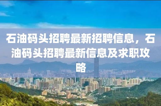 石油码头招聘最新招聘信息，石油码头招聘最新信息及求职攻略