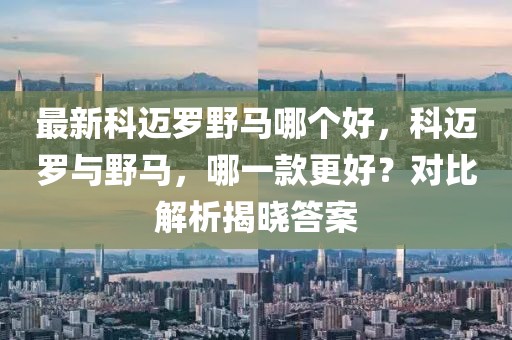 最新科迈罗野马哪个好，科迈罗与野马，哪一款更好？对比解析揭晓答案