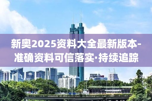 新奥2025资料大全最新版本-准确资料可信落实·持续追踪