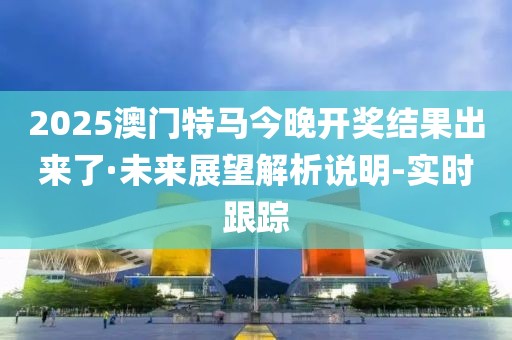 2025澳门特马今晚开奖结果出来了·未来展望解析说明-实时跟踪