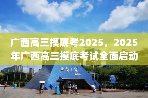 广西高三摸底考2025，2025年广西高三摸底考试全面启动