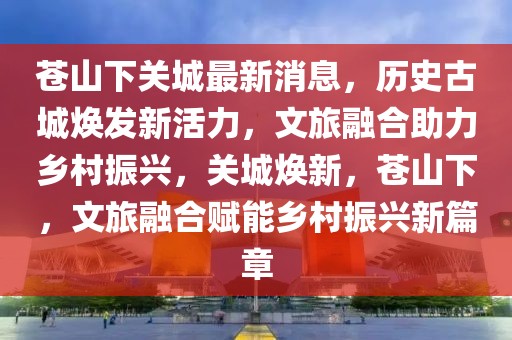 苍山下关城最新消息，历史古城焕发新活力，文旅融合助力乡村振兴，关城焕新，苍山下，文旅融合赋能乡村振兴新篇章