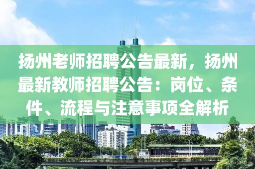 扬州老师招聘公告最新，扬州最新教师招聘公告：岗位、条件、流程与注意事项全解析