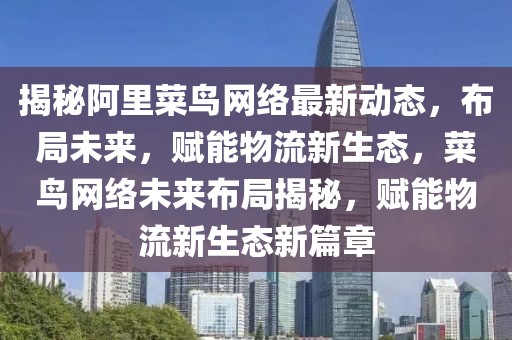 揭秘阿里菜鸟网络最新动态，布局未来，赋能物流新生态，菜鸟网络未来布局揭秘，赋能物流新生态新篇章