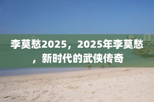 李莫愁2025，2025年李莫愁，新时代的武侠传奇