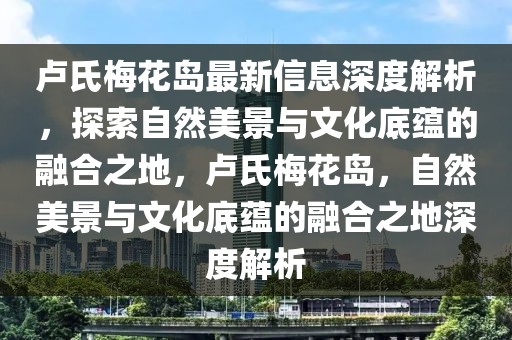 卢氏梅花岛最新信息深度解析，探索自然美景与文化底蕴的融合之地，卢氏梅花岛，自然美景与文化底蕴的融合之地深度解析