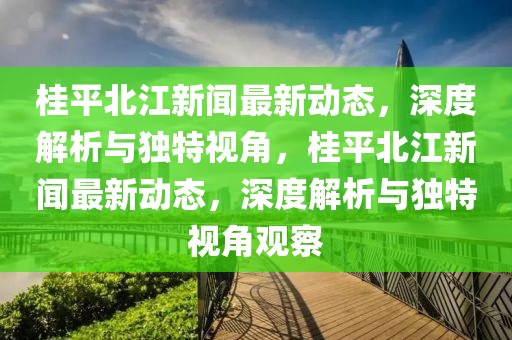 桂平北江新闻最新动态，深度解析与独特视角，桂平北江新闻最新动态，深度解析与独特视角观察