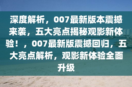 深度解析，007最新版本震撼来袭，五大亮点揭秘观影新体验！，007最新版震撼回归，五大亮点解析，观影新体验全面升级