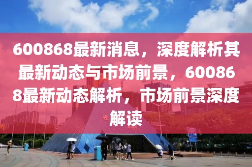 600868最新消息，深度解析其最新动态与市场前景，600868最新动态解析，市场前景深度解读