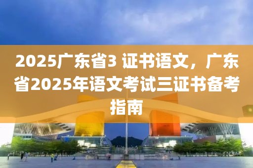 2025广东省3 证书语文，广东省2025年语文考试三证书备考指南