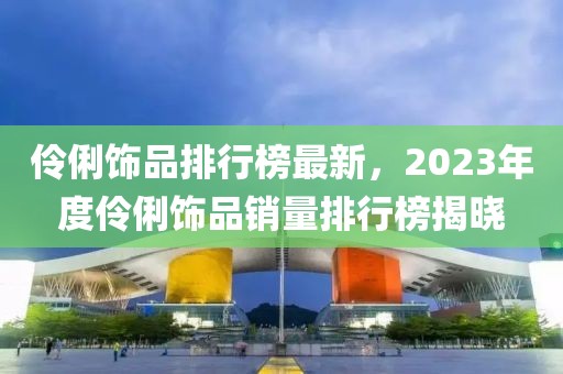 伶俐饰品排行榜最新，2023年度伶俐饰品销量排行榜揭晓