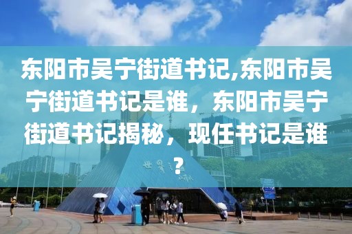 东阳市吴宁街道书记,东阳市吴宁街道书记是谁，东阳市吴宁街道书记揭秘，现任书记是谁？