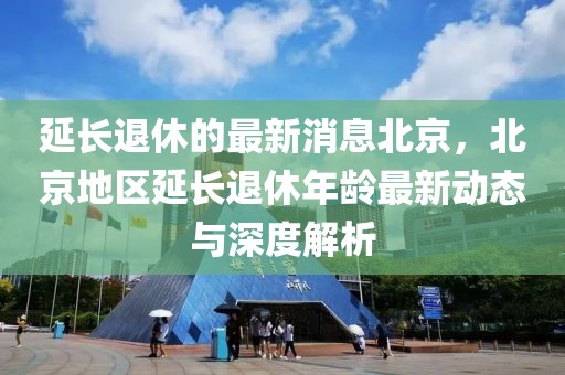 延长退休的最新消息北京，北京地区延长退休年龄最新动态与深度解析