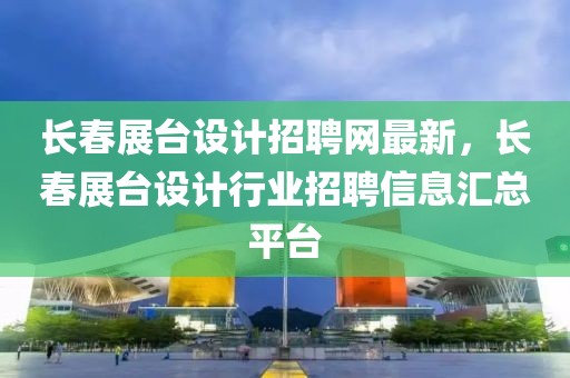 长春展台设计招聘网最新，长春展台设计行业招聘信息汇总平台