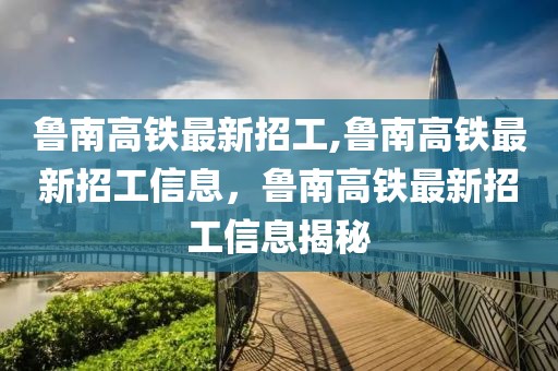 鲁南高铁最新招工,鲁南高铁最新招工信息，鲁南高铁最新招工信息揭秘