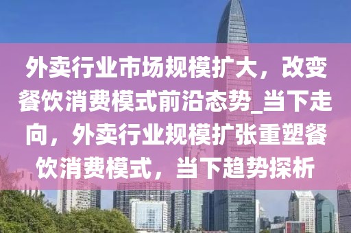 外卖行业市场规模扩大，改变餐饮消费模式前沿态势_当下走向，外卖行业规模扩张重塑餐饮消费模式，当下趋势探析