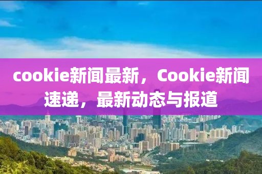 cookie新闻最新，Cookie新闻速递，最新动态与报道