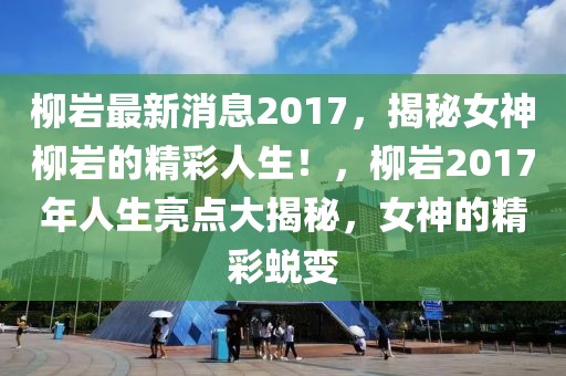 柳岩最新消息2017，揭秘女神柳岩的精彩人生！，柳岩2017年人生亮点大揭秘，女神的精彩蜕变