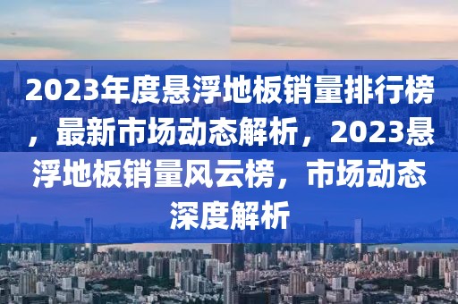 2023年度悬浮地板销量排行榜，最新市场动态解析，2023悬浮地板销量风云榜，市场动态深度解析