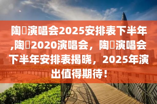 陶喆演唱会2025安排表下半年,陶喆2020演唱会，陶喆演唱会下半年安排表揭晓，2025年演出值得期待！