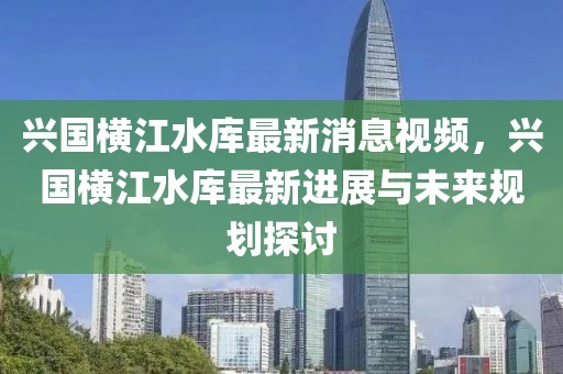 兴国横江水库最新消息视频，兴国横江水库最新进展与未来规划探讨